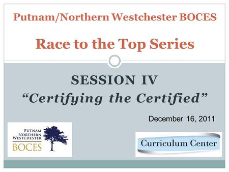 SESSION IV Certifying the Certified Putnam/Northern Westchester BOCES Race to the Top Series December 16, 2011.