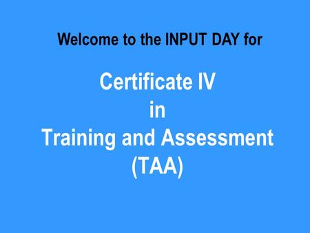 Certificate IV in Training and Assessment (TAA) Welcome to the INPUT DAY for.