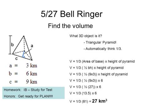 5/27 Bell Ringer Find the volume What 3D object is it? - Triangular Pyramid! - Automatically think 1/3. V = 1/3 (Area of base) x height of pyramid V =