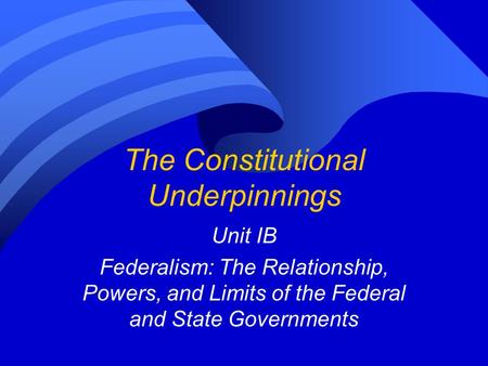 The Constitutional Underpinnings Unit IB Federalism: The Relationship, Powers, and Limits of the Federal and State Governments.