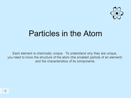 Particles in the Atom Each element is chemically unique. To understand why they are unique, you need to know the structure of the atom (the smallest particle.