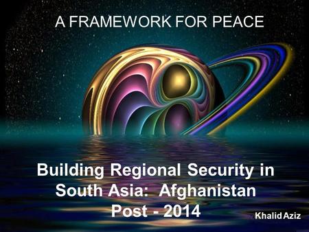 Building Regional Security in South Asia: Afghanistan Post - 2014 A FRAMEWORK FOR PEACE Khalid Aziz.