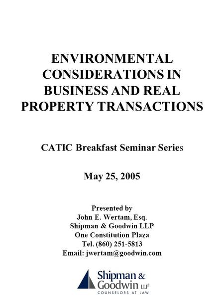 ENVIRONMENTAL CONSIDERATIONS IN BUSINESS AND REAL PROPERTY TRANSACTIONS CATIC Breakfast Seminar Series May 25, 2005 Presented by John E. Wertam, Esq. Shipman.