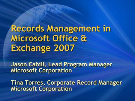 Records Management in Microsoft Office & Exchange 2007 Jason Cahill, Lead Program Manager Microsoft Corporation Tina Torres, Corporate Record Manager Microsoft.