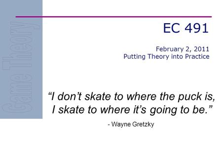 EC 491 I dont skate to where the puck is, I skate to where its going to be. - Wayne Gretzky February 2, 2011 Putting Theory into Practice.