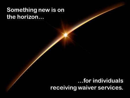 Something new is on the horizon… …for individuals receiving waiver services.