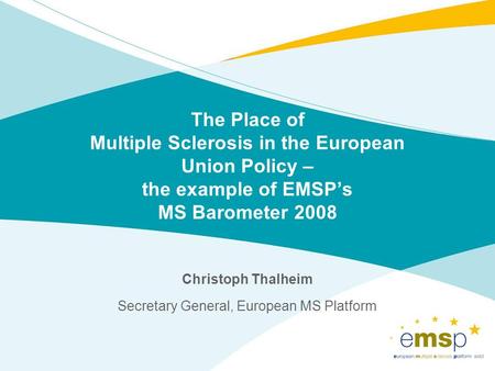 The Place of Multiple Sclerosis in the European Union Policy – the example of EMSPs MS Barometer 2008 Christoph Thalheim Secretary General, European MS.