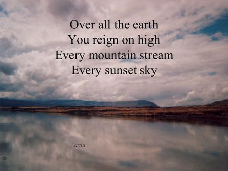 Over all the earth You reign on high Every mountain stream Every sunset sky artist ©
