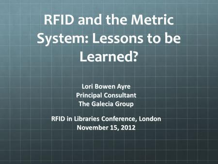 RFID and the Metric System: Lessons to be Learned? Lori Bowen Ayre Principal Consultant The Galecia Group RFID in Libraries Conference, London November.