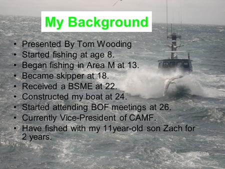 My Background Presented By Tom Wooding Started fishing at age 8. Began fishing in Area M at 13. Became skipper at 18. Received a BSME at 22. Constructed.
