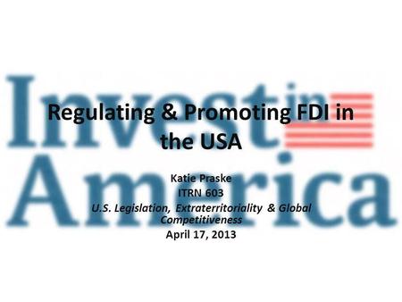 Regulating & Promoting FDI in the USA Katie Praske ITRN 603 U.S. Legislation, Extraterritoriality & Global Competitiveness April 17, 2013.
