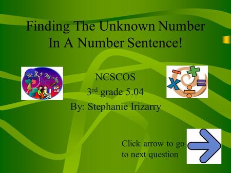 Finding The Unknown Number In A Number Sentence! NCSCOS 3 rd grade 5.04 By: Stephanie Irizarry Click arrow to go to next question.