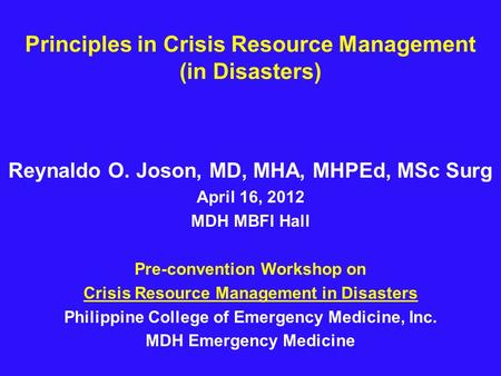 Principles in Crisis Resource Management (in Disasters) Reynaldo O. Joson, MD, MHA, MHPEd, MSc Surg April 16, 2012 MDH MBFI Hall Pre-convention Workshop.