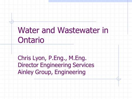 Water and Wastewater in Ontario Chris Lyon, P.Eng., M.Eng. Director Engineering Services Ainley Group, Engineering.