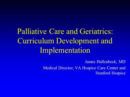 Palliative Care and Geriatrics: Curriculum Development and Implementation James Hallenbeck, MD Medical Director, VA Hospice Care Center and Stanford Hospice.