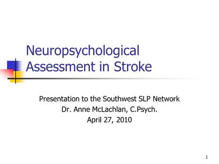 1 Neuropsychological Assessment in Stroke Presentation to the Southwest SLP Network Dr. Anne McLachlan, C.Psych. April 27, 2010.