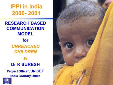 IPPI in India 2000- 2001 RESEARCH BASED COMMUNICATION MODEL for UNREACHED CHILDREN By Dr K SURESH Project Officer, UNICEF India Country Office.