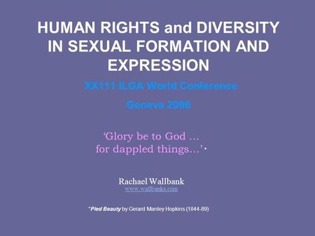 HUMAN RIGHTS and DIVERSITY IN SEXUAL FORMATION AND EXPRESSION XX111 ILGA World Conference Geneva 2006 ‘Glory be to God … for dappled things…’ * Rachael.