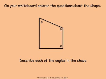 On your whiteboard answer the questions about the shape: Describe each of the angles in the shape a b c © www.SaveTeachersSundays.com 2013.