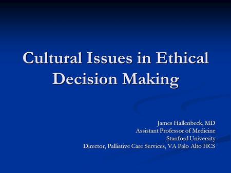 Cultural Issues in Ethical Decision Making James Hallenbeck, MD Assistant Professor of Medicine Stanford University Director, Palliative Care Services,