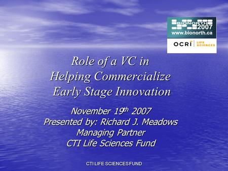 CTI LIFE SCIENCES FUND Role of a VC in Helping Commercialize Early Stage Innovation November 19 th 2007 Presented by: Richard J. Meadows Managing Partner.