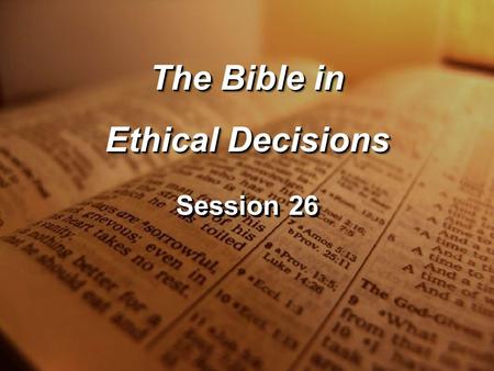 Session 26 The Bible in Ethical Decisions The Bible in Ethical Decisions.