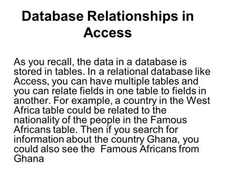 Database Relationships in Access As you recall, the data in a database is stored in tables. In a relational database like Access, you can have multiple.