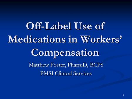 1 Off-Label Use of Medications in Workers Compensation Matthew Foster, PharmD, BCPS PMSI Clinical Services.