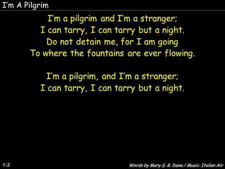Im A Pilgrim Im a pilgrim and Im a stranger; I can tarry, I can tarry but a night. Do not detain me, for I am going To where the fountains are ever flowing.