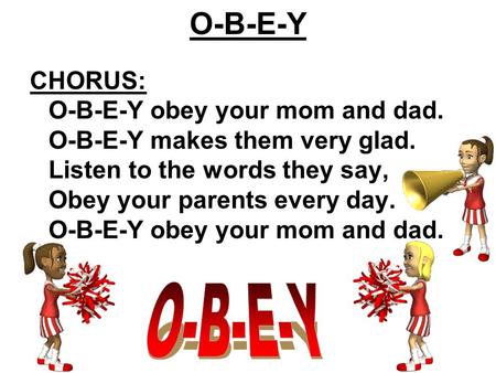 O-B-E-Y CHORUS: O-B-E-Y obey your mom and dad. O-B-E-Y makes them very glad. Listen to the words they say, Obey your parents every day. O-B-E-Y obey your.