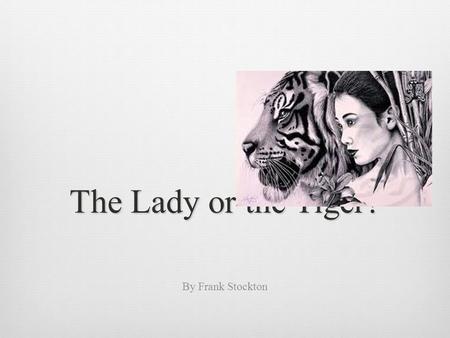 The Lady or the Tiger? By Frank Stockton. In the very olden time there lived a semi-barbaric king, whose ideas, though somewhat polished and sharpened.