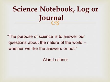 Science Notebook, Log or Journal The purpose of science is to answer our questions about the nature of the world – whether we like the answers or not.