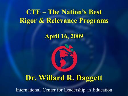 International Center for Leadership in Education Dr. Willard R. Daggett CTE – The Nations Best Rigor & Relevance Programs April 16, 2009.