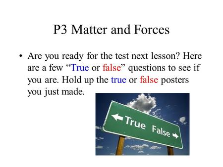 P3 Matter and Forces Are you ready for the test next lesson? Here are a few True or false questions to see if you are. Hold up the true or false posters.