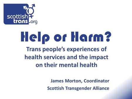Help or Harm? Trans peoples experiences of health services and the impact on their mental health James Morton, Coordinator Scottish Transgender Alliance.