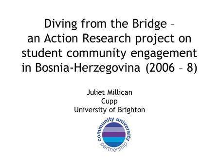 Diving from the Bridge – an Action Research project on student community engagement in Bosnia-Herzegovina (2006 – 8) Juliet Millican Cupp University of.