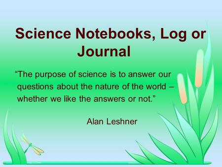 Science Notebooks, Log or Journal The purpose of science is to answer our questions about the nature of the world – whether we like the answers or not.