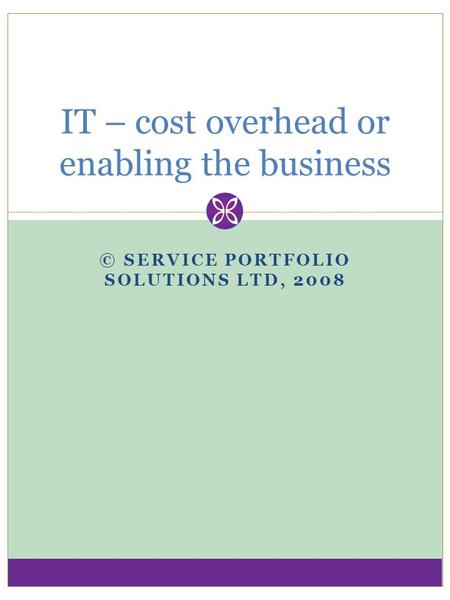 © SERVICE PORTFOLIO SOLUTIONS LTD, 2008 IT – cost overhead or enabling the business.