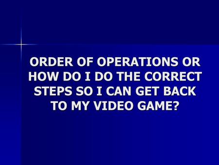 ORDER OF OPERATIONS OR HOW DO I DO THE CORRECT STEPS SO I CAN GET BACK TO MY VIDEO GAME?