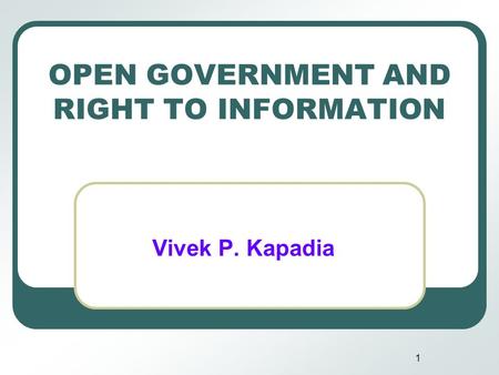 1 OPEN GOVERNMENT AND RIGHT TO INFORMATION Vivek P. Kapadia.