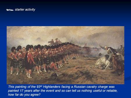  starter activity This painting of the 93rd Highlanders facing a Russian cavalry charge was painted 17 years after the event and so can tell us nothing.