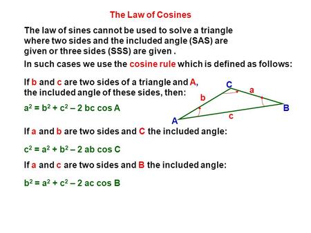 The Law of Cosines The law of sines cannot be used to solve a triangle where two sides and the included angle (SAS) are given or three sides (SSS) are.