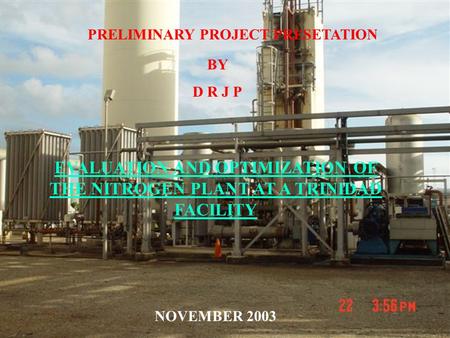 PRELIMINARY PROJECT PRESETATION BY D R J P EVALUATION AND OPTIMIZATION OF THE NITROGEN PLANT AT A TRINIDAD FACILITY NOVEMBER 2003.