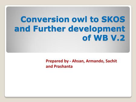 Conversion owl to SKOS and Further development of WB V.2 Prepared by - Ahsan, Armando, Sachit and Prashanta.