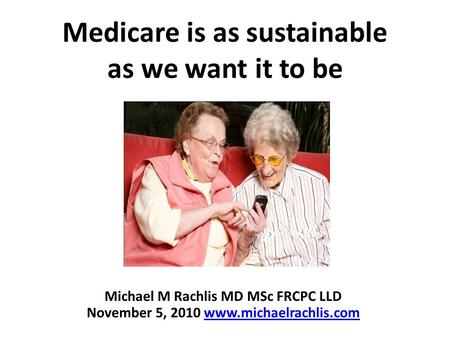 Medicare is as sustainable as we want it to be Michael M Rachlis MD MSc FRCPC LLD November 5, 2010 www.michaelrachlis.comwww.michaelrachlis.com.