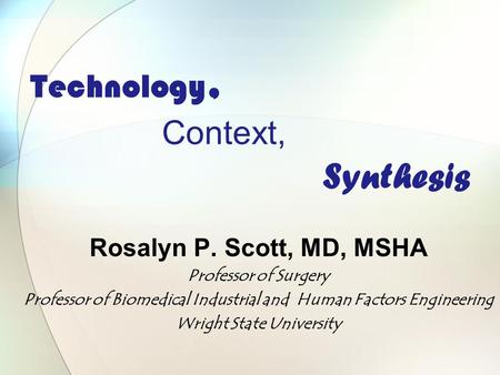 Technology, Context, Synthesis Rosalyn P. Scott, MD, MSHA Professor of Surgery Professor of Biomedical Industrial and Human Factors Engineering Wright.