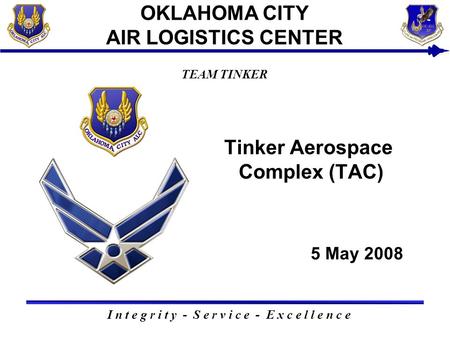5 May 2008 I n t e g r i t y - S e r v i c e - E x c e l l e n c e TEAM TINKER OKLAHOMA CITY AIR LOGISTICS CENTER Tinker Aerospace Complex (TAC)