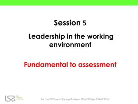 Session 5 Leadership in the working environment Fundamental to assessment Michael G.Warner Chartered Marketer MBA PGDipM FCIM FIDDM.