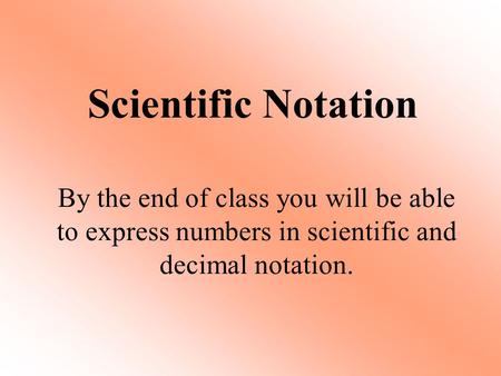 Scientific Notation By the end of class you will be able to express numbers in scientific and decimal notation.