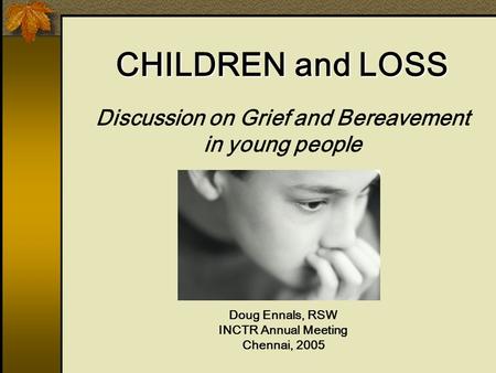 Discussion on Grief and Bereavement in young people Doug Ennals, RSW INCTR Annual Meeting Chennai, 2005 CHILDREN and LOSS.